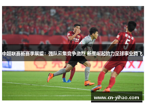 中超联赛新赛季展望：强队云集竞争激烈 新星崛起助力足球事业腾飞