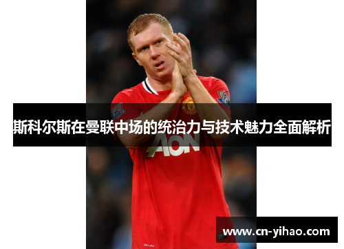 斯科尔斯在曼联中场的统治力与技术魅力全面解析