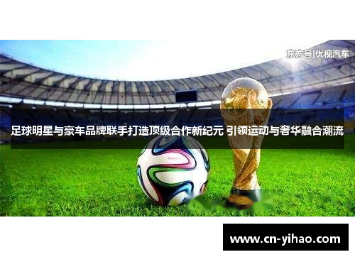 足球明星与豪车品牌联手打造顶级合作新纪元 引领运动与奢华融合潮流