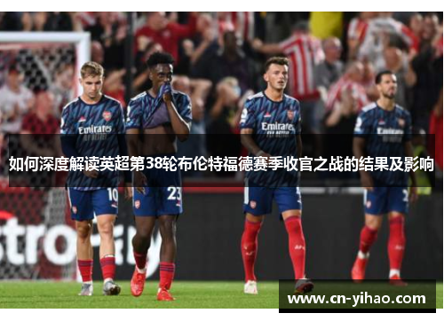 如何深度解读英超第38轮布伦特福德赛季收官之战的结果及影响